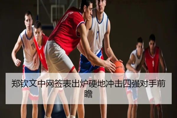 郑钦文中网签表出炉硬地冲击四强对手前瞻