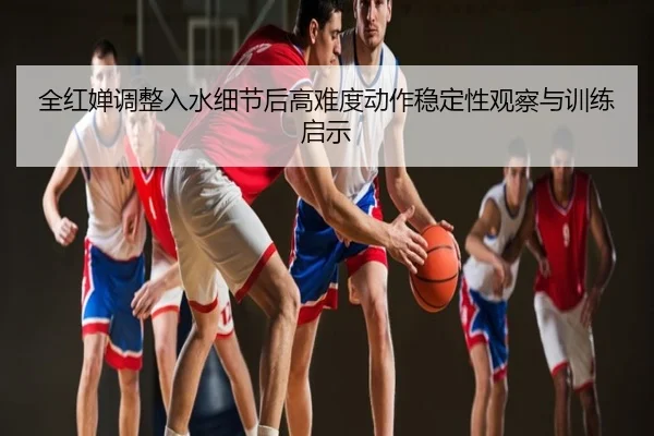 全红婵调整入水细节后高难度动作稳定性观察与训练启示