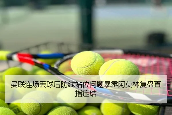 曼联连场丢球后防线站位问题暴露阿莫林复盘直指症结