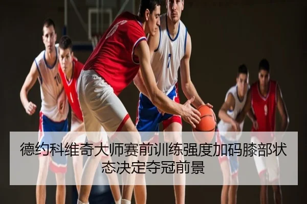 德约科维奇大师赛前训练强度加码膝部状态决定夺冠前景
