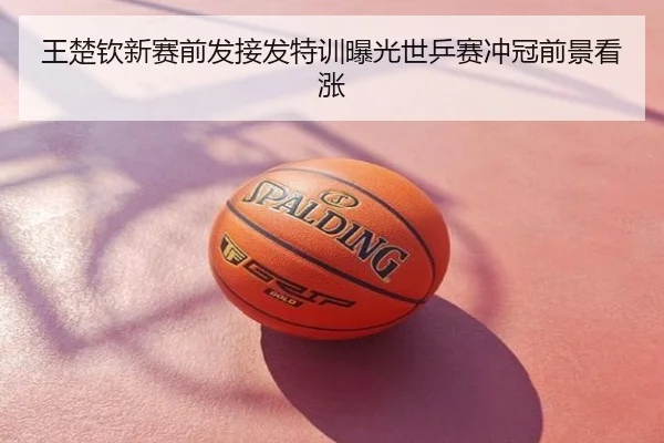 王楚钦新赛前发接发特训曝光世乒赛冲冠前景看涨